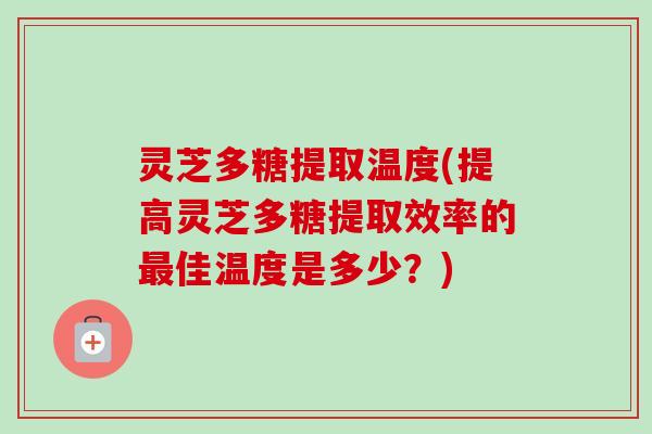 灵芝多糖提取温度(提高灵芝多糖提取效率的最佳温度是多少？)