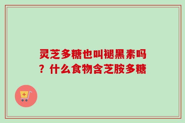 灵芝多糖也叫褪黑素吗？什么食物含芝胺多糖