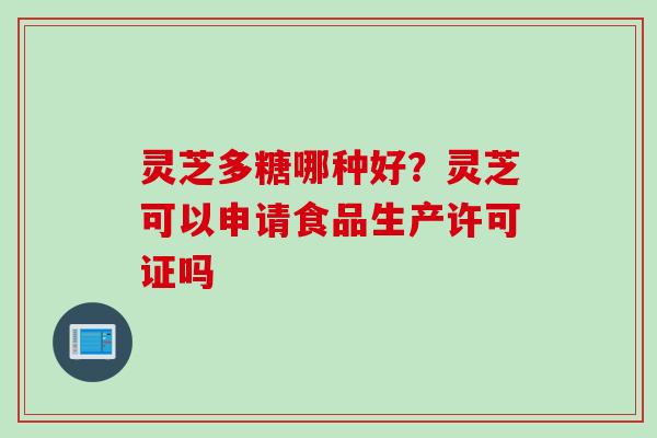 灵芝多糖哪种好？灵芝可以申请食品生产许可证吗