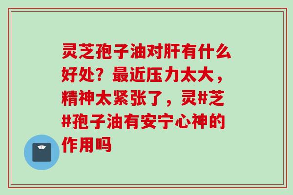 灵芝孢子油对肝有什么好处？最近压力太大，精神太紧张了，灵#芝#孢子油有安宁心神的作用吗