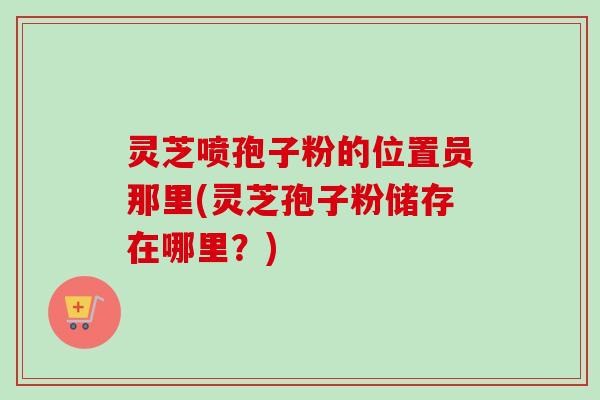 灵芝喷孢子粉的位置员那里(灵芝孢子粉储存在哪里？)