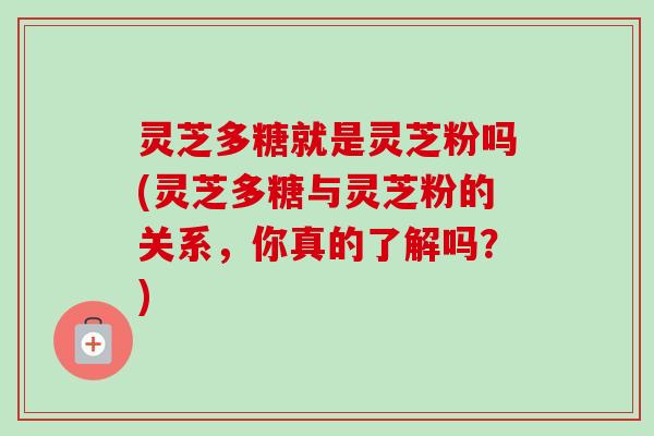 灵芝多糖就是灵芝粉吗(灵芝多糖与灵芝粉的关系，你真的了解吗？)