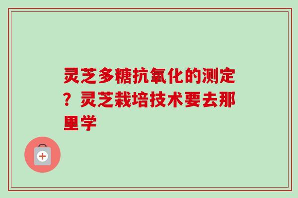 灵芝多糖抗氧化的测定？灵芝栽培技术要去那里学