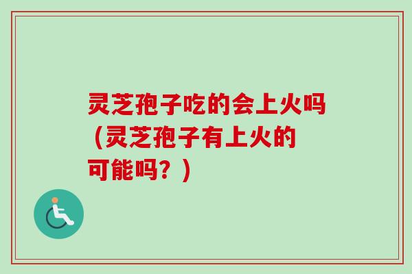 灵芝孢子吃的会上火吗 (灵芝孢子有上火的可能吗？)