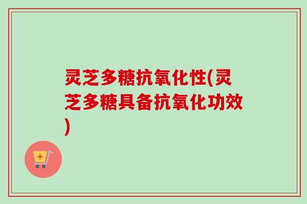 灵芝多糖抗氧化性(灵芝多糖具备抗氧化功效)