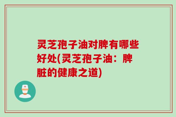 灵芝孢子油对脾有哪些好处(灵芝孢子油：脾脏的健康之道)