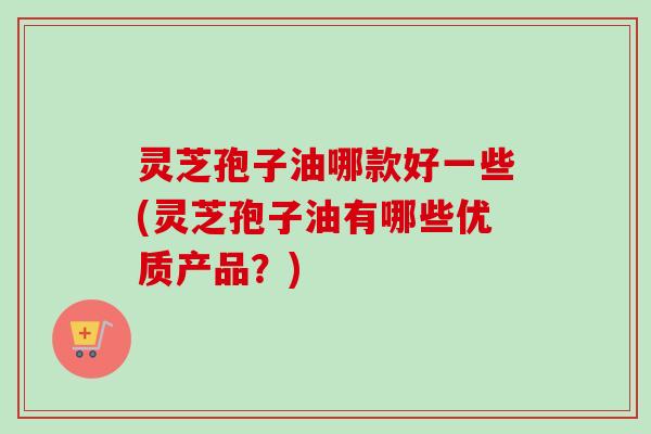 灵芝孢子油哪款好一些(灵芝孢子油有哪些优质产品?) 灵芝孢子油哪款好一些(灵芝孢子油有哪些优质产品?)