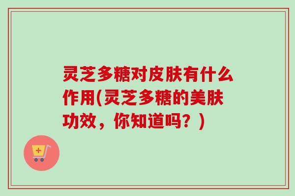 灵芝多糖对皮肤有什么作用(灵芝多糖的美肤功效，你知道吗？)
