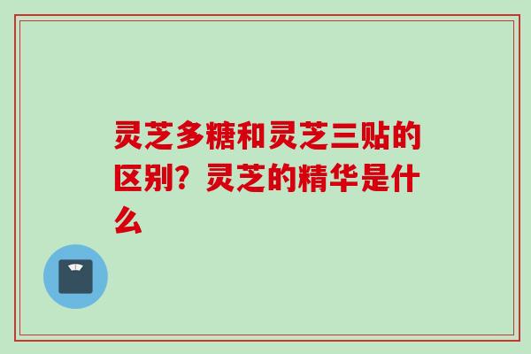 灵芝多糖和灵芝三贴的区别？灵芝的精华是什么