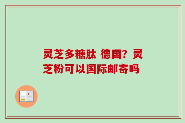 灵芝多糖肽 德国？灵芝粉可以国际邮寄吗
