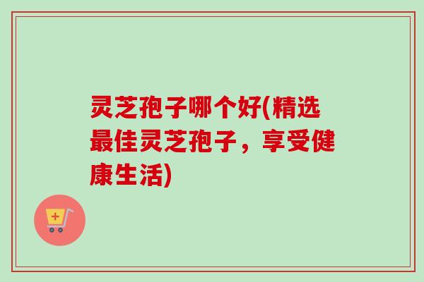 灵芝孢子哪个好(精选佳灵芝孢子,享受健康生活) 灵芝孢子哪个好(精选佳灵芝孢子,享受健康生活)