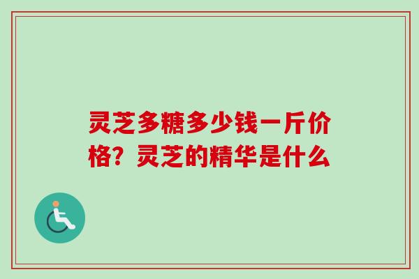 灵芝多糖多少钱一斤价格?灵芝的精华是什么 灵芝多糖多少钱一斤价格?灵芝的精华是什么