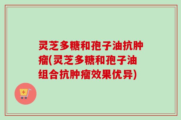 灵芝多糖和孢子油抗肿瘤(灵芝多糖和孢子油组合抗肿瘤效果优异)