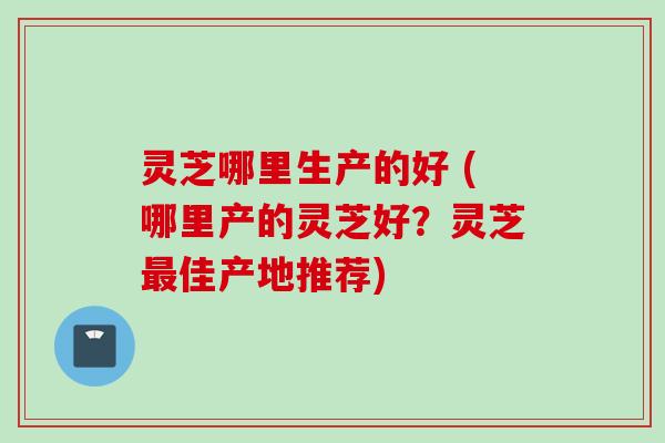 灵芝哪里生产的好 (哪里产的灵芝好？灵芝最佳产地推荐)