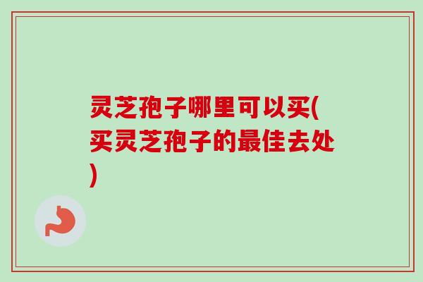 灵芝孢子哪里可以买(买灵芝孢子的最佳去处)