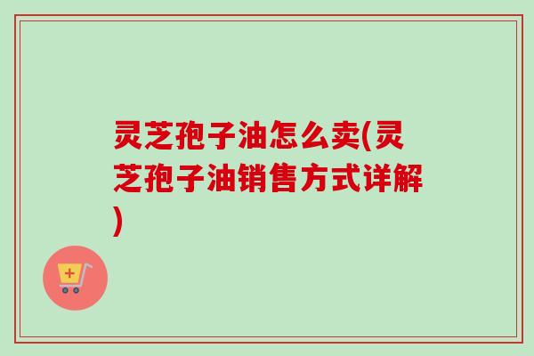 灵芝孢子油怎么卖(灵芝孢子油销售方式详解)