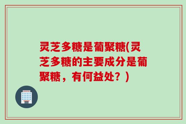 灵芝多糖是葡聚糖(灵芝多糖的主要成分是葡聚糖，有何益处？)