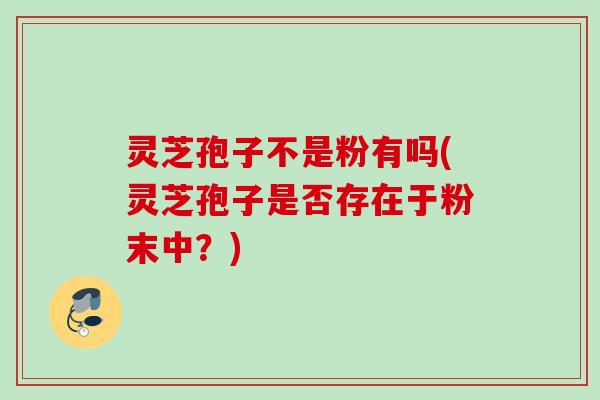 灵芝孢子不是粉有吗(灵芝孢子是否存在于粉末中？)