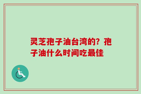 灵芝孢子油台湾的？孢子油什么时间吃最佳
