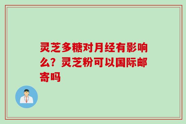 灵芝多糖对月经有影响么？灵芝粉可以国际邮寄吗
