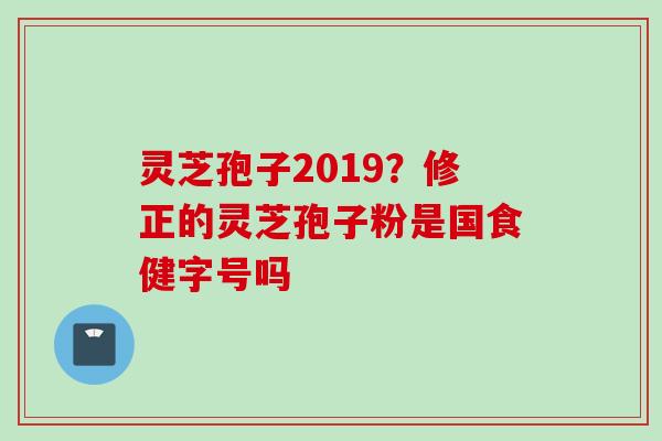灵芝孢子2019？修正的灵芝孢子粉是国食健字号吗