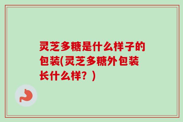 灵芝多糖是什么样子的包装(灵芝多糖外包装长什么样？)