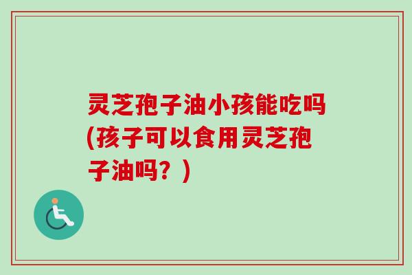 灵芝孢子油小孩能吃吗(孩子可以食用灵芝孢子油吗？)