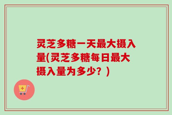 灵芝多糖一天最大摄入量(灵芝多糖每日最大摄入量为多少？)