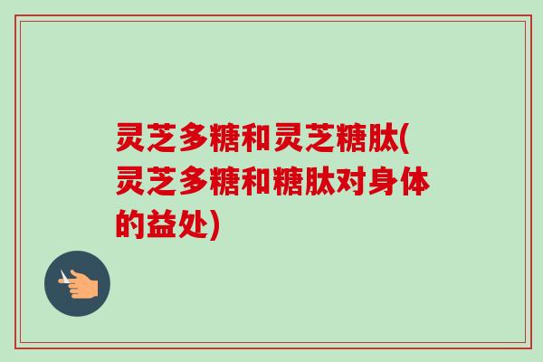灵芝多糖和灵芝糖肽(灵芝多糖和糖肽对身体的益处)