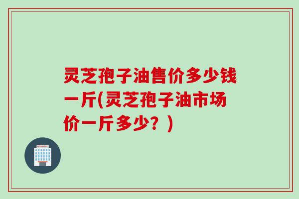 灵芝孢子油售价多少钱一斤(灵芝孢子油市场价一斤多少？)