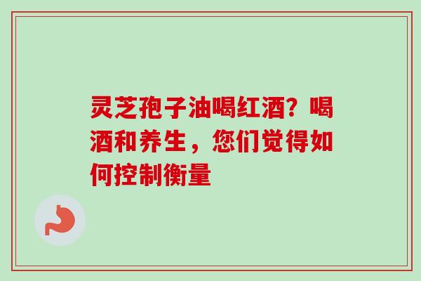 灵芝孢子油喝红酒?喝酒和养生,您们觉得如何控制衡量 灵芝孢子油喝红酒?喝酒和养生,您们觉得如何控制衡量