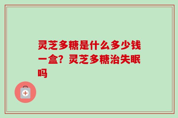灵芝多糖是什么多少钱一盒？灵芝多糖治失眠吗