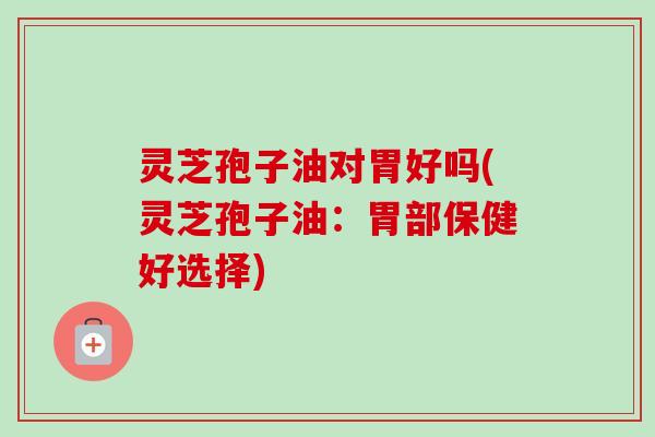灵芝孢子油对胃好吗(灵芝孢子油：胃部保健好选择)