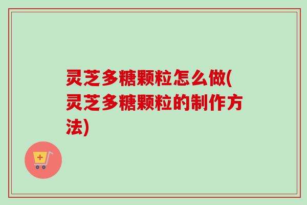 灵芝多糖颗粒怎么做(灵芝多糖颗粒的制作方法) 灵芝多糖颗粒怎么做(灵芝多糖颗粒的制作方法)