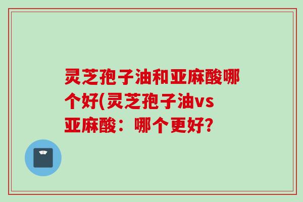 灵芝孢子油和亚麻酸哪个好(灵芝孢子油vs亚麻酸：哪个更好？