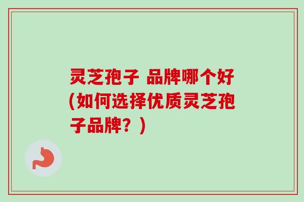 灵芝孢子 品牌哪个好(如何选择优质灵芝孢子品牌？)