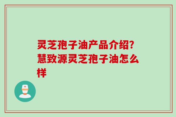 灵芝孢子油产品介绍？慧致源灵芝孢子油怎么样
