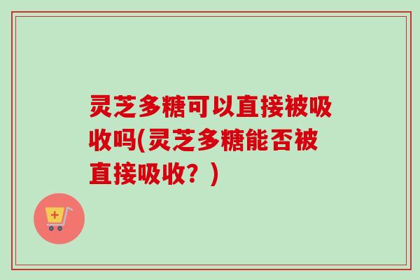 灵芝多糖可以直接被吸收吗(灵芝多糖能否被直接吸收?) 灵芝多糖可以直接被吸收吗(灵芝多糖能否被直接吸收?)