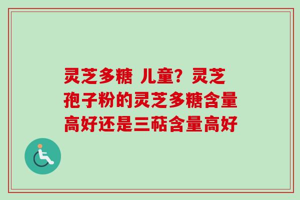 灵芝多糖 儿童？灵芝孢子粉的灵芝多糖含量高好还是三萜含量高好