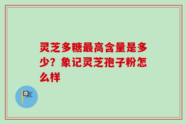 灵芝多糖最高含量是多少？象记灵芝孢子粉怎么样