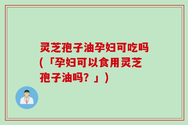 灵芝孢子油孕妇可吃吗(「孕妇可以食用灵芝孢子油吗？」)