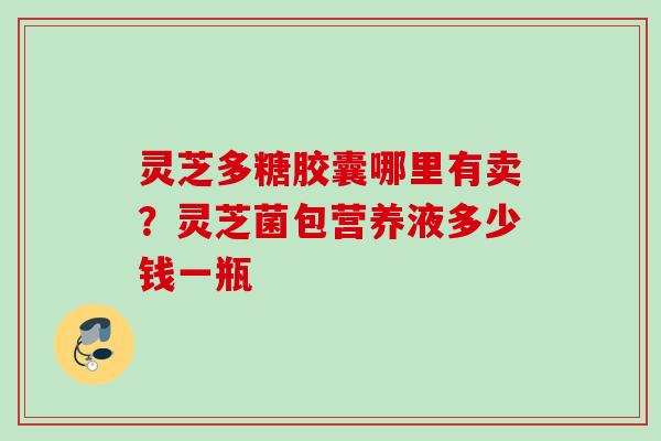 灵芝多糖胶囊哪里有卖？灵芝菌包营养液多少钱一瓶