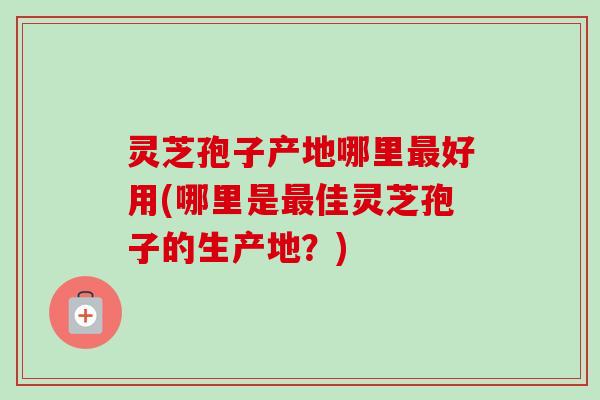 灵芝孢子产地哪里最好用(哪里是最佳灵芝孢子的生产地？)