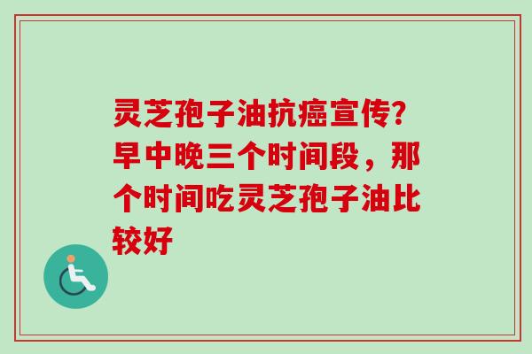 灵芝孢子油抗癌宣传？早中晚三个时间段，那个时间吃灵芝孢子油比较好