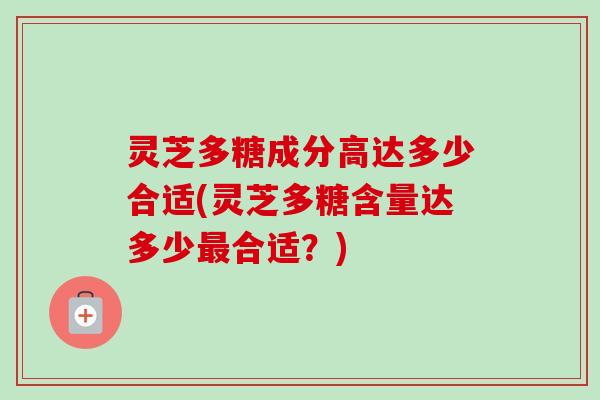 灵芝多糖成分高达多少合适(灵芝多糖含量达多少最合适？)