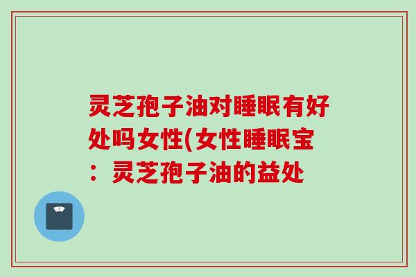 灵芝孢子油对睡眠有好处吗女性(女性睡眠宝：灵芝孢子油的益处