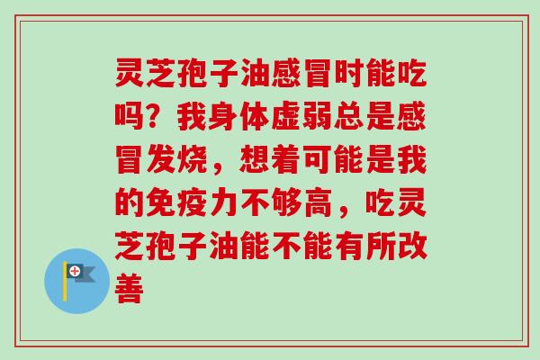 灵芝孢子油感冒时能吃吗？我身体虚弱总是感冒发烧，想着可能是我的免疫力不够高，吃灵芝孢子油能不能有所改善