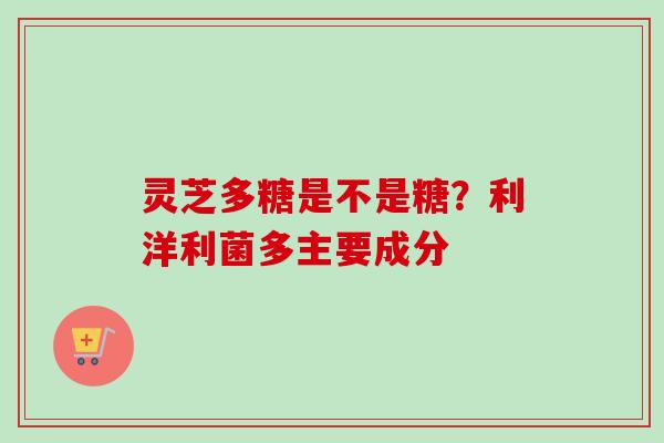 灵芝多糖是不是糖？利洋利菌多主要成分