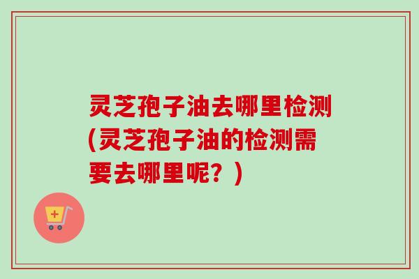 灵芝孢子油去哪里检测(灵芝孢子油的检测需要去哪里呢?) 灵芝孢子油去哪里检测(灵芝孢子油的检测需要去哪里呢?)