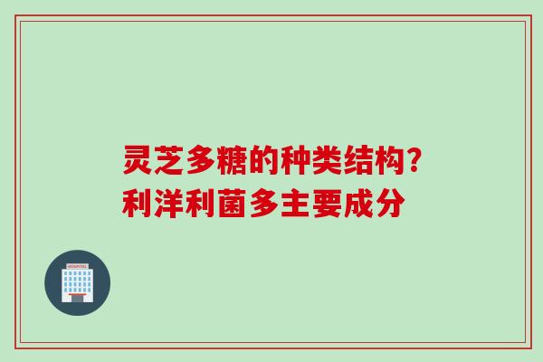 灵芝多糖的种类结构？利洋利菌多主要成分
